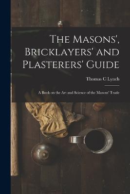 The Masons', Bricklayers' and Plasterers' Guide: A Book on the Art and Science of the Masons' Trade - Thomas C Lynch - cover