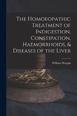 The Homoeopathic Treatment of Indigestion, Constipation, Haemorrhoids, & Diseases of the Liver - William Morgan - cover