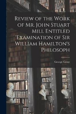 Review of the Work of Mr. John Stuart Mill Entitled 'Examination of Sir William Hamilton's Philosoph - George Grote - cover