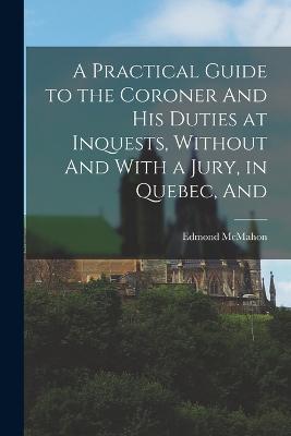A Practical Guide to the Coroner And his Duties at Inquests, Without And With a Jury, in Quebec, And - Edmond McMahon - cover