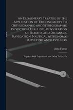 An Elementary Treatise of the Application of Trigonometry to Orthographic and Stereographic Projection, Dialling, Mensuration of Heights and Distances, Navigation, Nautical Astronomy, Surveying and Levelling: Together With Logarithmic and Other Tables; De