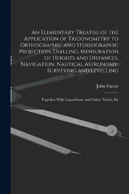 An Elementary Treatise of the Application of Trigonometry to Orthographic and Stereographic Projection, Dialling, Mensuration of Heights and Distances, Navigation, Nautical Astronomy, Surveying and Levelling: Together With Logarithmic and Other Tables; De - John Farrar - cover
