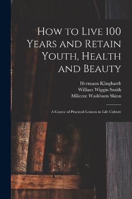 How to Live 100 Years and Retain Youth, Health and Beauty: A Course of Practical Lessons in Life Culture - Milicent Washburn Shinn,Hermann Klinghardt,A Victor Segno - cover