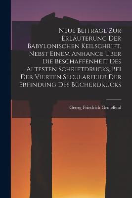 Neue Beiträge Zur Erläuterung Der Babylonischen Keilschrift, Nebst Einem Anhange Über Die Beschaffenheit Des Ältesten Schriftdrucks, Bei Der Vierten Secularfeier Der Erfindung Des Bücherdrucks - Georg Friedrich Grotefend - cover
