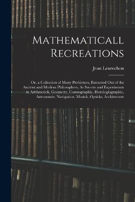 Mathematicall Recreations: Or, a Collection of Many Problemes, Extracted Out of the Ancient and Modern Philosophers, As Secrets and Experiments in Arithmetick, Geometry, Cosmographie, Horologiographie, Astronomie, Navigation, Musick, Opticks, Architecture - Jean Leurechon - cover
