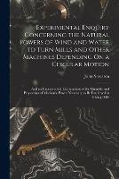 Experimental Enquiry Concerning the Natural Powers of Wind and Water to Turn Mills and Other Machines Depending On a Circular Motion: And an Experimental Examination of the Quantity and Proportion of Mechanic Power Necessary to Be Employed in Giving Diffe