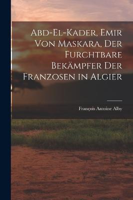 Abd-El-Kader, Emir Von Maskara, Der Furchtbare Bekampfer Der Franzosen in Algier - Francois Antoine Alby - cover