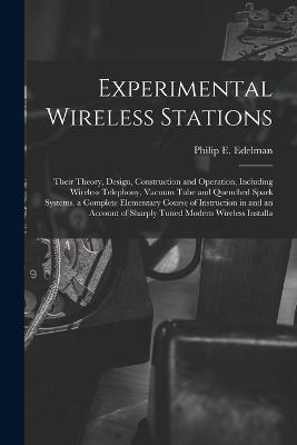 Experimental Wireless Stations: Their Theory, Design, Construction and Operation, Including Wireless Telephony, Vacuum Tube and Quenched Spark Systems. a Complete Elementary Course of Instruction in and an Account of Sharply Tuned Modern Wireless Installa - Philip E Edelman - cover