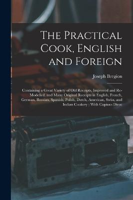 The Practical Cook, English and Foreign: Containing a Great Variety of Old Receipts, Improved and Re-Modelled, and Many Original Receipts in English, French, German, Russian, Spanish, Polish, Dutch, American, Swiss, and Indian Cookery; With Copious Direc - Joseph Bregion - cover