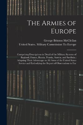 The Armies of Europe: Comprising Descriptions in Detail of the Military Systems of England, France, Russia, Prussia, Austria, and Sardinia; Adapting Their Advantages to All Arms of the United States Service and Embodying the Report of Observations in Eur - George Brinton McClellan - cover