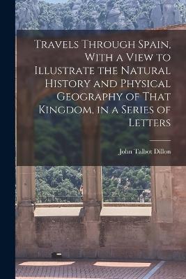 Travels Through Spain, With a View to Illustrate the Natural History and Physical Geography of That Kingdom, in a Series of Letters - John Talbot Dillon - cover