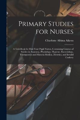 Primary Studies for Nurses: A Text-Book for First Year Pupil Nurses, Containing Courses of Studies in Anatomy, Physiology, Hygiene, Bacteriology, Therapeutics and Materia Medica, Dietetics, and Invalid Cookery - Charlotte Albina Aikens - cover