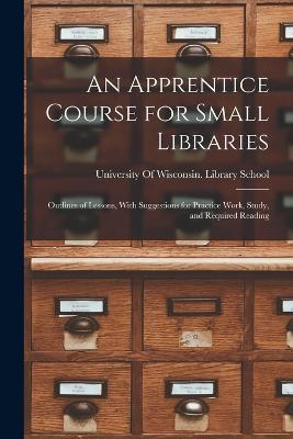 An Apprentice Course for Small Libraries: Outlines of Lessons, With Suggestions for Practice Work, Study, and Required Reading - cover