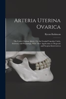 Arteria Uterina Ovarica: The Utero-Ovarian Artery, Or, the Genital Vascular Circle, Anatomy and Physiology, With Their Application in Diagnosis and Surgical Intervention - Byron Robinson - cover