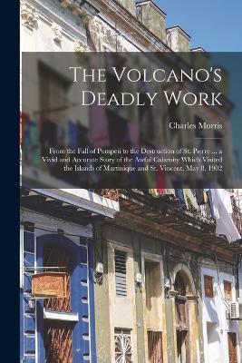 The Volcano's Deadly Work: From the Fall of Pompeii to the Destruction of St. Pierre ... a Vivid and Accurate Story of the Awful Calamity Which Visited the Islands of Martinique and St. Vincent, May 8, 1902 - Charles Morris - cover