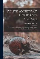 Polite Society at Home and Abroad: A Complete Compendium of Information Upon All Topics Classified Under the Head of Etiquette - Annie Randall White - cover