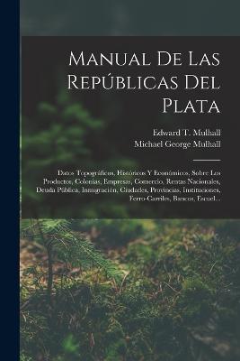 Manual De Las Republicas Del Plata: Datos Topograficos, Historicos Y Economicos, Sobre Los Productos, Colonias, Empresas, Comercio, Rentas Nacionales, Deuda Publica, Inmigracion, Ciudades, Provincias, Instituciones, Ferro-Carriles, Bancos, Escuel... - Michael George Mulhall,Edward T Mulhall - cover
