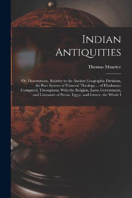 Indian Antiquities: Or, Dissertations, Relative to the Ancient Geographic Divisions, the Pure System of Primeval Theology ... of Hindostan: Compared, Throughout, With the Religion, Laws, Government, and Literature of Persia, Egypt, and Greece, the Whole I - Thomas Maurice - cover