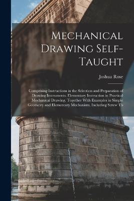 Mechanical Drawing Self-Taught: Comprising Instructions in the Selection and Preparation of Drawing Instruments. Elementary Instruction in Practical Mechanical Drawing. Together With Examples in Simple Geometry and Elementary Mechanism, Including Screw Th - Joshua Rose - cover