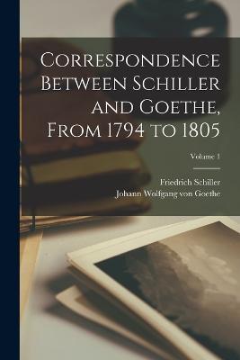 Correspondence Between Schiller and Goethe, From 1794 to 1805; Volume 1 - Friedrich Schiller,Johann Wolfgang Von Goethe - cover