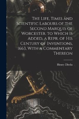 The Life, Times and Scientific Labours of the Second Marquis of Worcester. to Which Is Added, a Repr. of His Century of Inventions, 1663, With a Commentary Thereon - Henry Dircks - cover