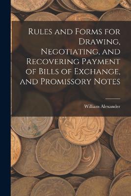Rules and Forms for Drawing, Negotiating, and Recovering Payment of Bills of Exchange, and Promissory Notes - William Alexander - cover