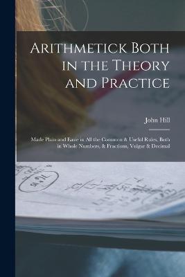Arithmetick Both in the Theory and Practice: Made Plain and Easie in All the Common & Useful Rules, Both in Whole Numbers, & Fractions, Vulgar & Decimal - John Hill - cover