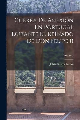 Guerra De Anexion En Portugal Durante El Reinado De Don Felipe Ii; Volume 2 - Julian Suarez Inclan - cover