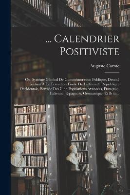 ... Calendrier Positiviste: Ou, Systeme General De Commemoration Publique, Destine Surtout A La Transition Finale De La Grande Republique Occidentale, Formee Des Cinq Populations Avancees, Francaise, Italienne, Espagnole, Germanique, Et Brita... - Auguste Comte - cover