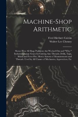 Machine-Shop Arithmetic: Shows How All Shop Problems Are Worked Out and "Why." Includes Change Gears for Cutting Any Threads; Drills, Taps, Shink and Force Fits; Metric System of Measurements and Threads. Used by All Classes of Mechanics, Apprentices, Etc - Fred Herbert Colvin,Walter Lee Cheney - cover