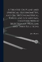 A Treatise On Plane and Spherical Trigonometry, and On Trigonometrical Tables and Logarithms, Together With a Selection of Problems and Their Solutions - John Hymers - cover