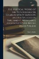 The Poetical Works of the Honourable Sir Charles Sedley Baronet, and His Speeches in Parliament, With Large Additions Never Before Made Publick