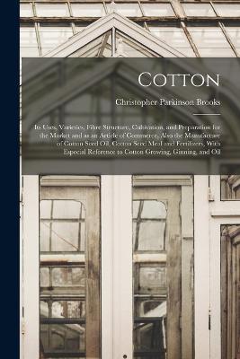 Cotton: Its Uses, Varieties, Fibre Structure, Cultivation, and Preparation for the Market and as an Article of Commerce, Also the Manufacture of Cotton Seed Oil, Cotton Seed Meal and Fertilizers, With Especial Reference to Cotton Growing, Ginning, and Oil - Christopher Parkinson Brooks - cover