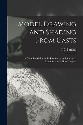 Model Drawing and Shading From Casts; a Complete Guide to the Elementary and Advanced Examinations in These Subjects - T C Barfield - cover