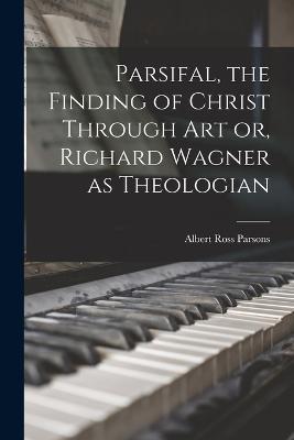 Parsifal, the Finding of Christ Through art or, Richard Wagner as Theologian - Albert Ross Parsons - cover