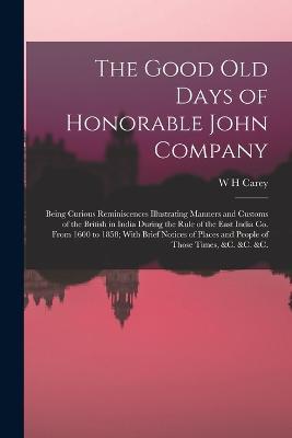 The Good old Days of Honorable John Company; Being Curious Reminiscences Illustrating Manners and Customs of the British in India During the Rule of the East India Co. From 1600 to 1858; With Brief Notices of Places and People of Those Times, &c. &c. &c. - W H Carey - cover