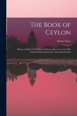The Book of Ceylon; Being a Guide to its Railway System and an Account of its Varied Attractions for the Vistor and Tourist - Henry Cave - cover
