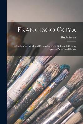 Francisco Goya: A Study of the Work and Personality of the Eighteenth Century Spanish Painter and Satirist - Hugh Stokes - cover