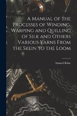 A Manual of the Processes of Winding, Warping and Quilling of Silk and Others Various Yarns From the Skein to the Loom - Samuel Kline - cover