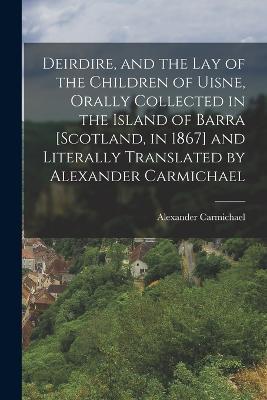 Deirdire, and the Lay of the Children of Uisne, Orally Collected in the Island of Barra [Scotland, in 1867] and Literally Translated by Alexander Carmichael - Alexander Carmichael - cover