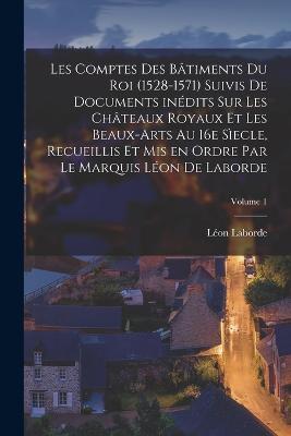 Les comptes des bâtiments du roi (1528-1571) suivis de documents inédits sur les châteaux royaux et les beaux-arts au 16e sìecle, recueillis et mis en ordre par le marquis Léon de Laborde; Volume 1 - Léon Laborde - cover