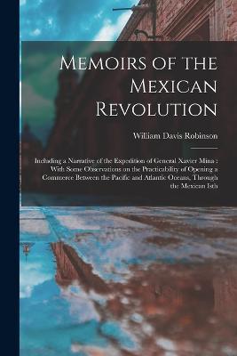 Memoirs of the Mexican Revolution [electronic Resource]: Including a Narrative of the Expedition of General Xavier Mina: With Some Observations on the Practicability of Opening a Commerce Between the Pacific and Atlantic Oceans, Through the Mexican Isth - William Davis Robinson - cover