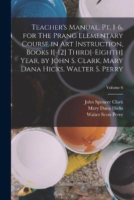Teacher's Manual, pt. 1-6, for The Prang Elementary Course in art Instruction, Books 1[-12] Third[-eighth] Year, by John S. Clark, Mary Dana Hicks, Walter S. Perry; Volume 6 - John Spencer Clark,Mary Dana Hicks,Walter Scott Perry - cover