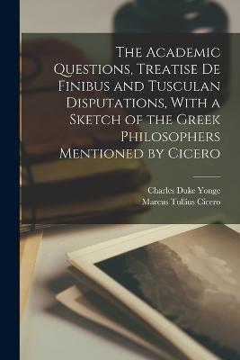 The Academic Questions, Treatise De Finibus and Tusculan Disputations, With a Sketch of the Greek Philosophers Mentioned by Cicero - Charles Duke Yonge,Marcus Tullius Cicero - cover