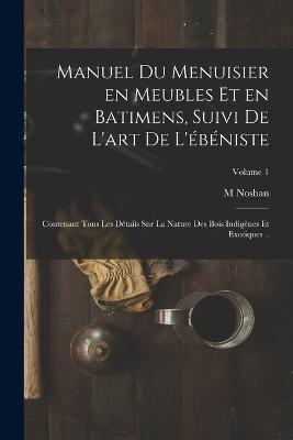 Manuel du menuisier en meubles et en batimens, suivi de l'art de l'ebeniste: Contenant tous les details sur la nature des bois indigenes et exotiques ..; Volume 1 - Nosban M - cover