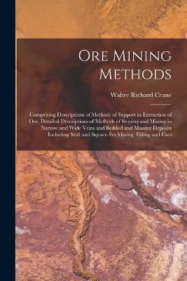 Ore Mining Methods: Comprising Descriptions of Methods of Support in Extraction of Ore, Detailed Descriptions of Methods of Stoping and Mining in Narrow and Wide Veins and Bedded and Massive Deposits Including Stull and Square-Set Mining, Filling and Cavi - Walter Richard Crane - cover