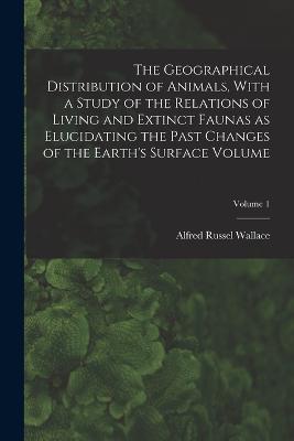 The Geographical Distribution of Animals, With a Study of the Relations of Living and Extinct Faunas as Elucidating the Past Changes of the Earth's Surface Volume; Volume 1 - cover
