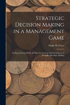 Strategic Decision Making in a Management Game: An Experimental Study of Objective Setting and Consistency in Complex Decision Making - Denis M S Lee - cover