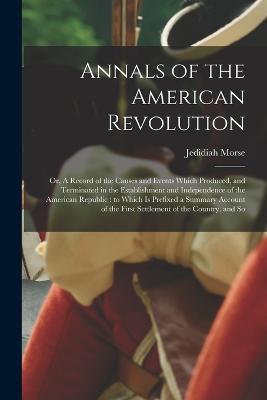 Annals of the American Revolution: Or, A Record of the Causes and Events Which Produced, and Terminated in the Establishment and Independence of the American Republic: to Which is Prefixed a Summary Account of the First Settlement of the Country, and So - Jedidiah Morse - cover