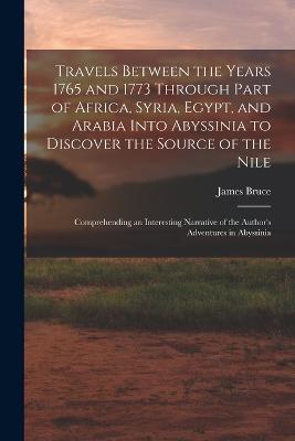 Travels Between the Years 1765 and 1773 Through Part of Africa, Syria, Egypt, and Arabia Into Abyssinia to Discover the Source of the Nile; Comprehending an Interesting Narrative of the Author's Adventures in Abyssinia - James Bruce - cover